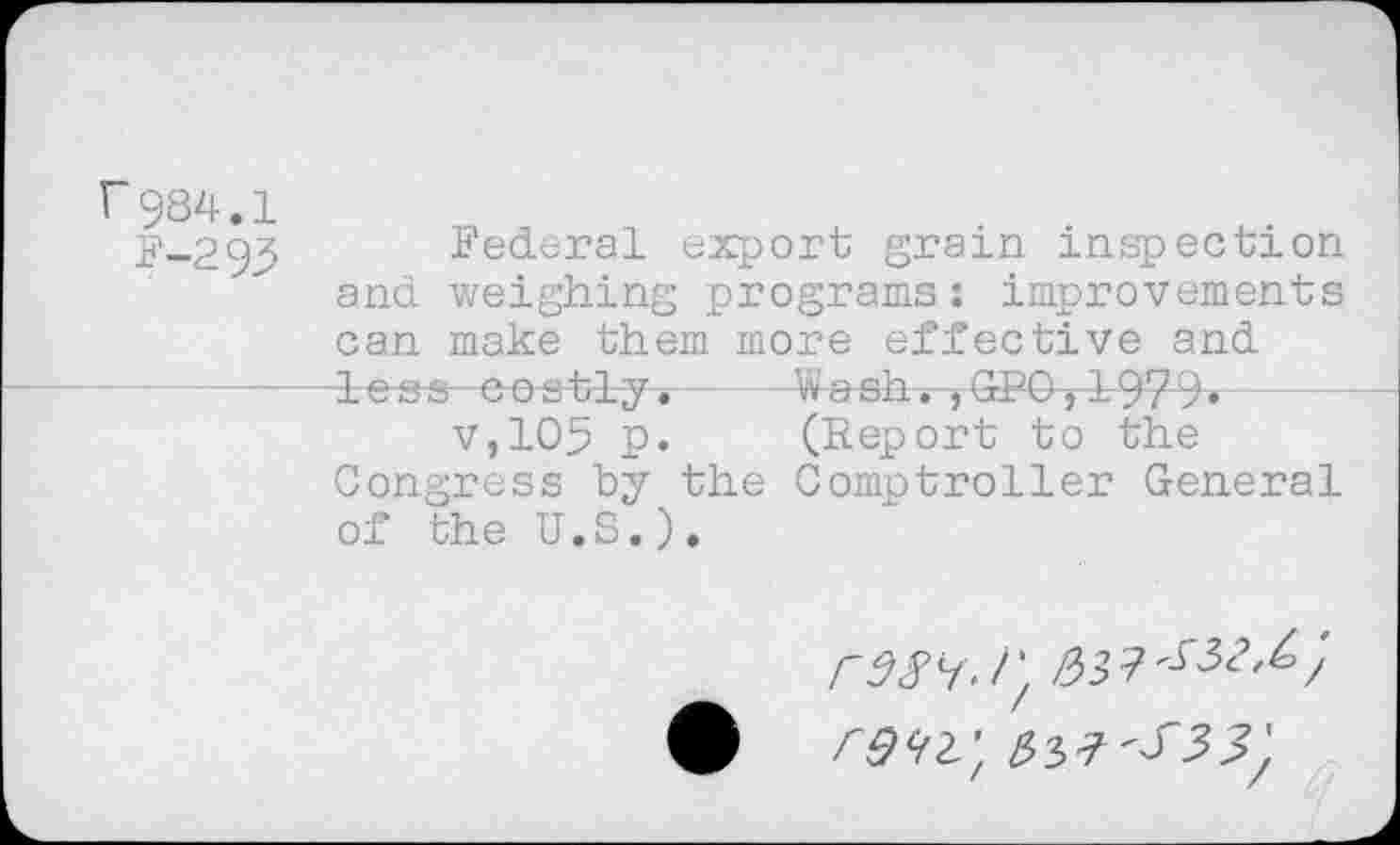 ﻿r984,1
F-293
Federal export grain inspection and weighing programs: improvements can make them more effective and less costly.----Wash. ,GPO,1979«-
v,105 p.	(Report to the
Congress by the Comptroller General of the U.S.).
